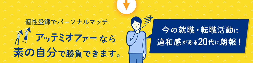 パーソナルマッチ型 転職支援サービス アッテミオファーなら 素の自分で勝負できます。 今の就職・転職活動に違和感がある20代に朗報！