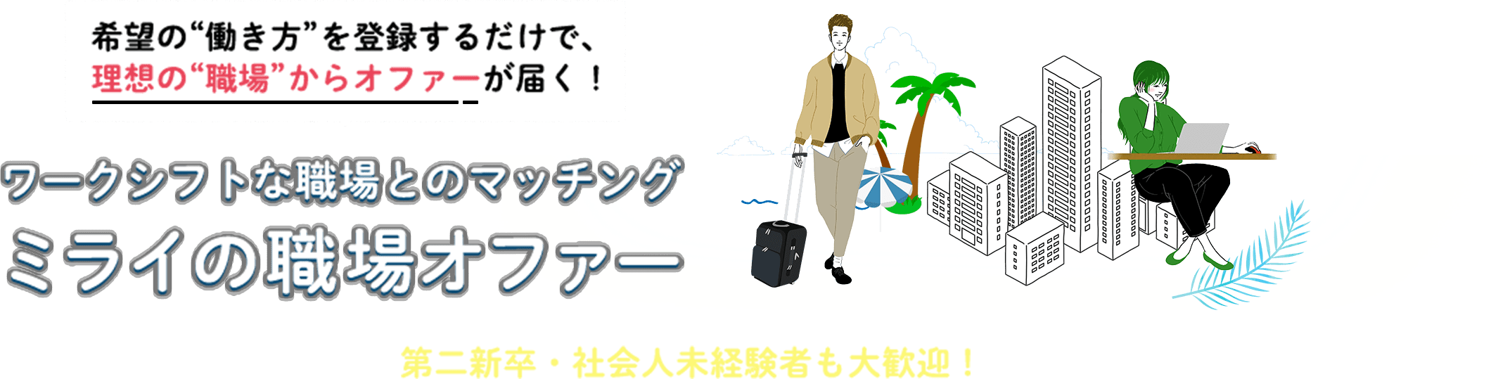 希望の“働き方”を登録するだけで、理想の“職場”からオファーが届く！ ワークシフトな職場とのマッチング ミライの職場オファー 第二新卒・社会人未経験者も大歓迎！