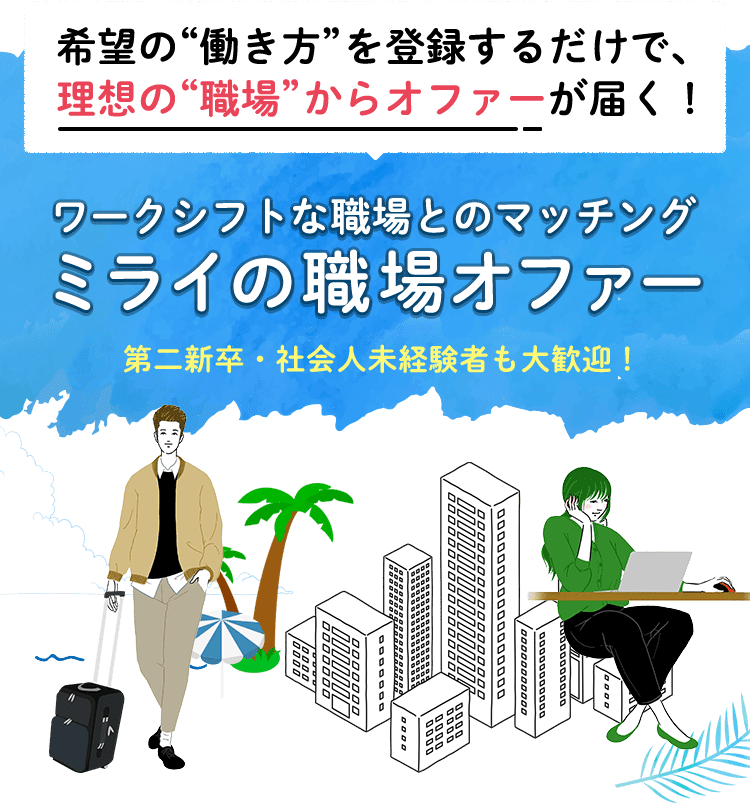 希望の“働き方”を登録するだけで、理想の“職場”からオファーが届く！ ワークシフトな職場とのマッチング ミライの職場オファー 第二新卒・社会人未経験者も大歓迎！