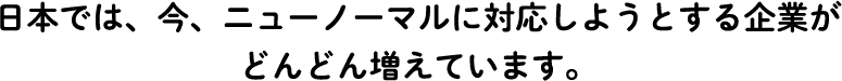 日本では、今、ニューノーマルに対応しようとする企業がどんどん増えています。